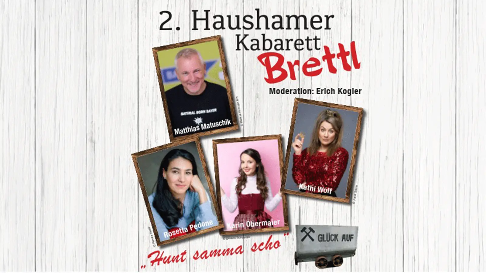 Plakat mit der Aufschrift zweites Haushamer Kabarett Brettl und Moderation Erich Kogler. Zu sehen sind Porträtfotos von Matthias Matuschik, Rosetta Pedone, Karin Obermaier und Kathi Wolf sowie der Slogan Huat samma scho und ein Grubenwagen mit der Aufschrift Glück Auf